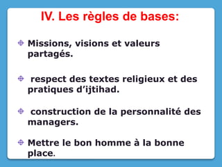 IV. Les règles de bases:
Missions, visions et valeurs
partagés.
respect des textes religieux et des
pratiques d’ijtihad.
construction de la personnalité des
managers.
Mettre le bon homme à la bonne
place.
 