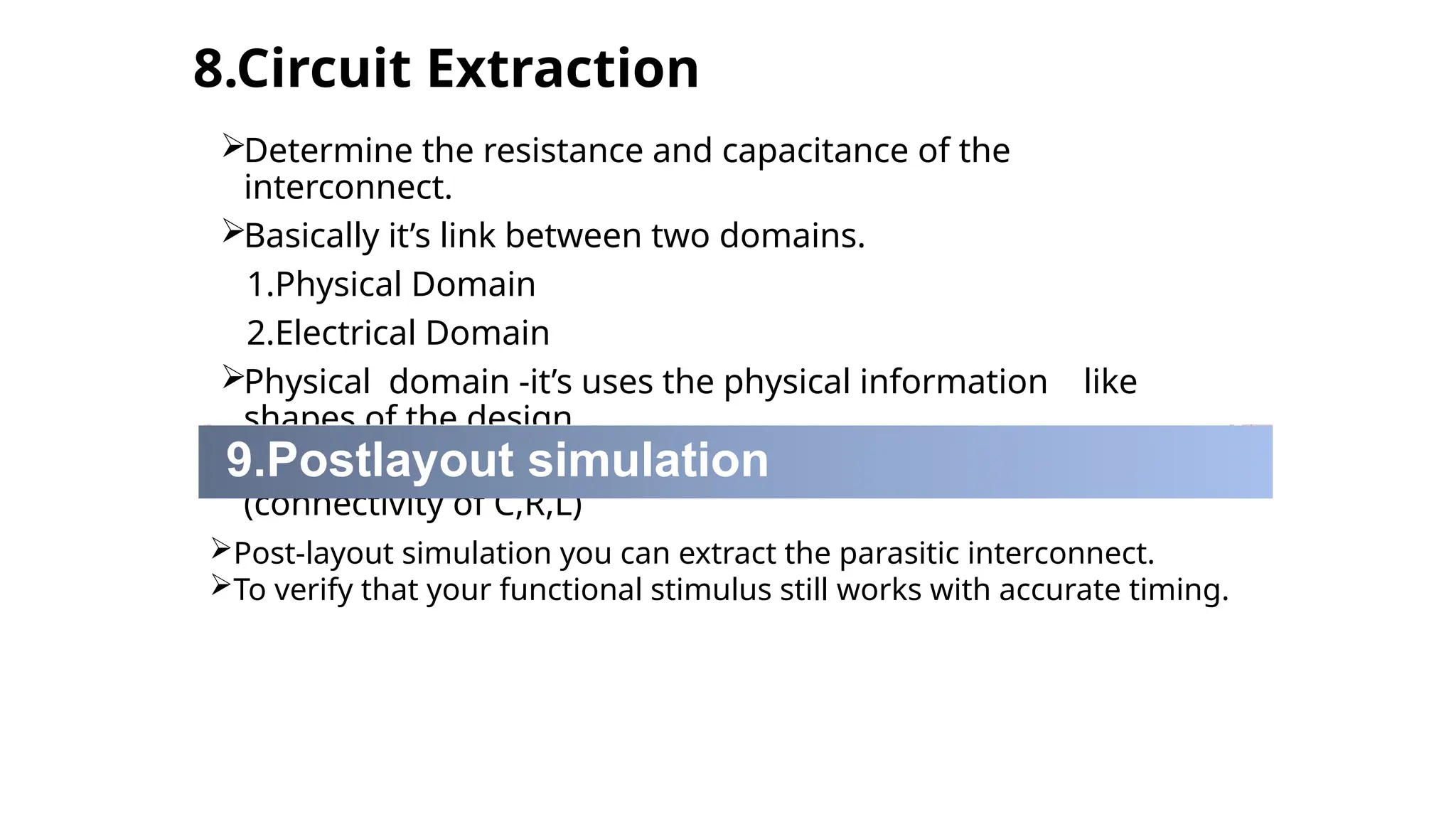 8.Circuit Extraction
Determine the resistance and capacitance of the
interconnect.
Basically it’s link between two domains.
1.Physical Domain
2.Electrical Domain
Physical domain -it’s uses the physical information like
shapes of the design.
Electrical domain-provide the electrical information's
(connectivity of C,R,L)
9.Postlayout simulation
Post-layout simulation you can extract the parasitic interconnect.
To verify that your functional stimulus still works with accurate timing.
 