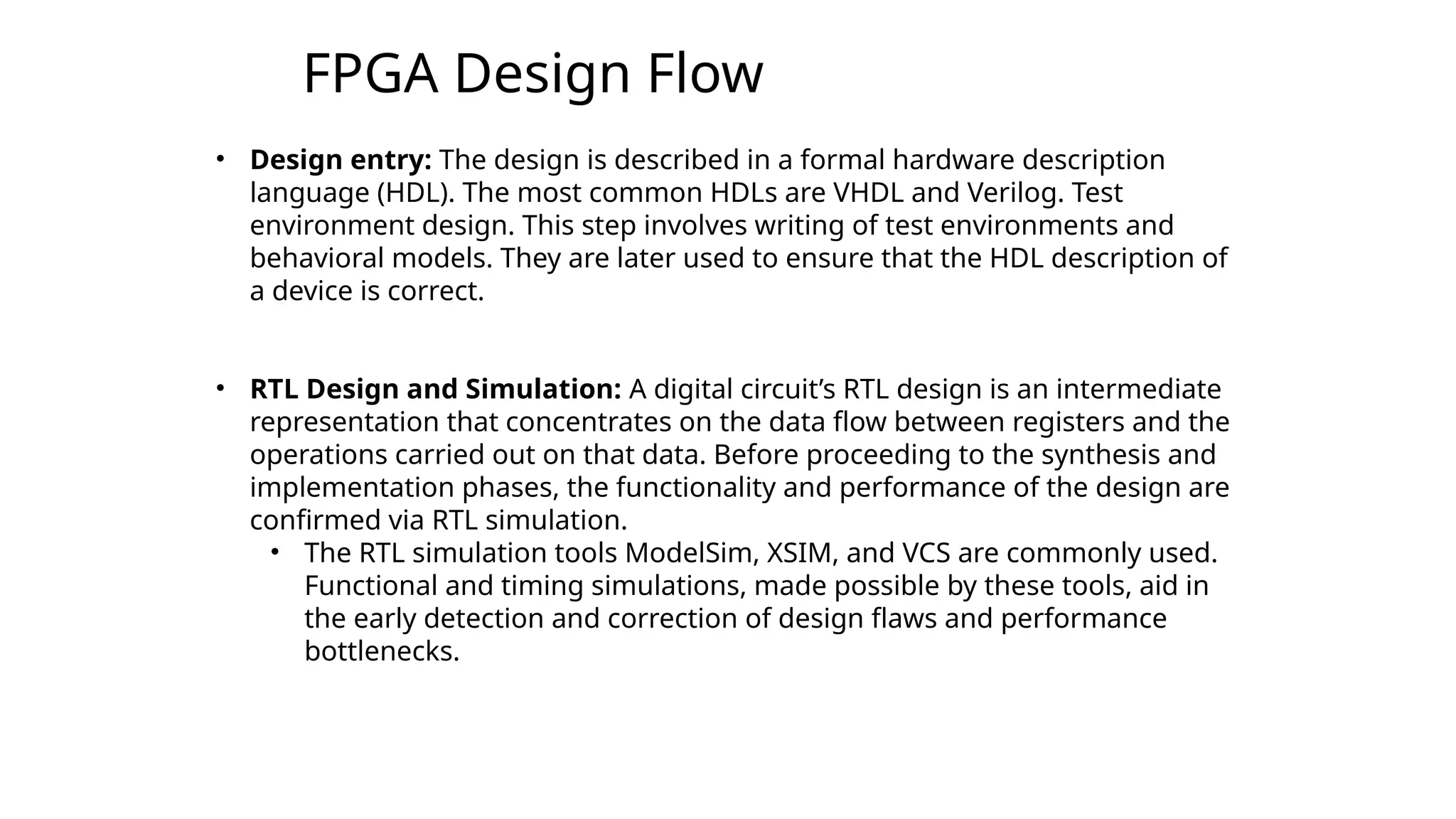 FPGA Design Flow
3
• Design entry: The design is described in a formal hardware description
language (HDL). The most common HDLs are VHDL and Verilog. Test
environment design. This step involves writing of test environments and
behavioral models. They are later used to ensure that the HDL description of
a device is correct.
• RTL Design and Simulation: A digital circuit’s RTL design is an intermediate
representation that concentrates on the data flow between registers and the
operations carried out on that data. Before proceeding to the synthesis and
implementation phases, the functionality and performance of the design are
confirmed via RTL simulation.
• The RTL simulation tools ModelSim, XSIM, and VCS are commonly used.
Functional and timing simulations, made possible by these tools, aid in
the early detection and correction of design flaws and performance
bottlenecks.
 