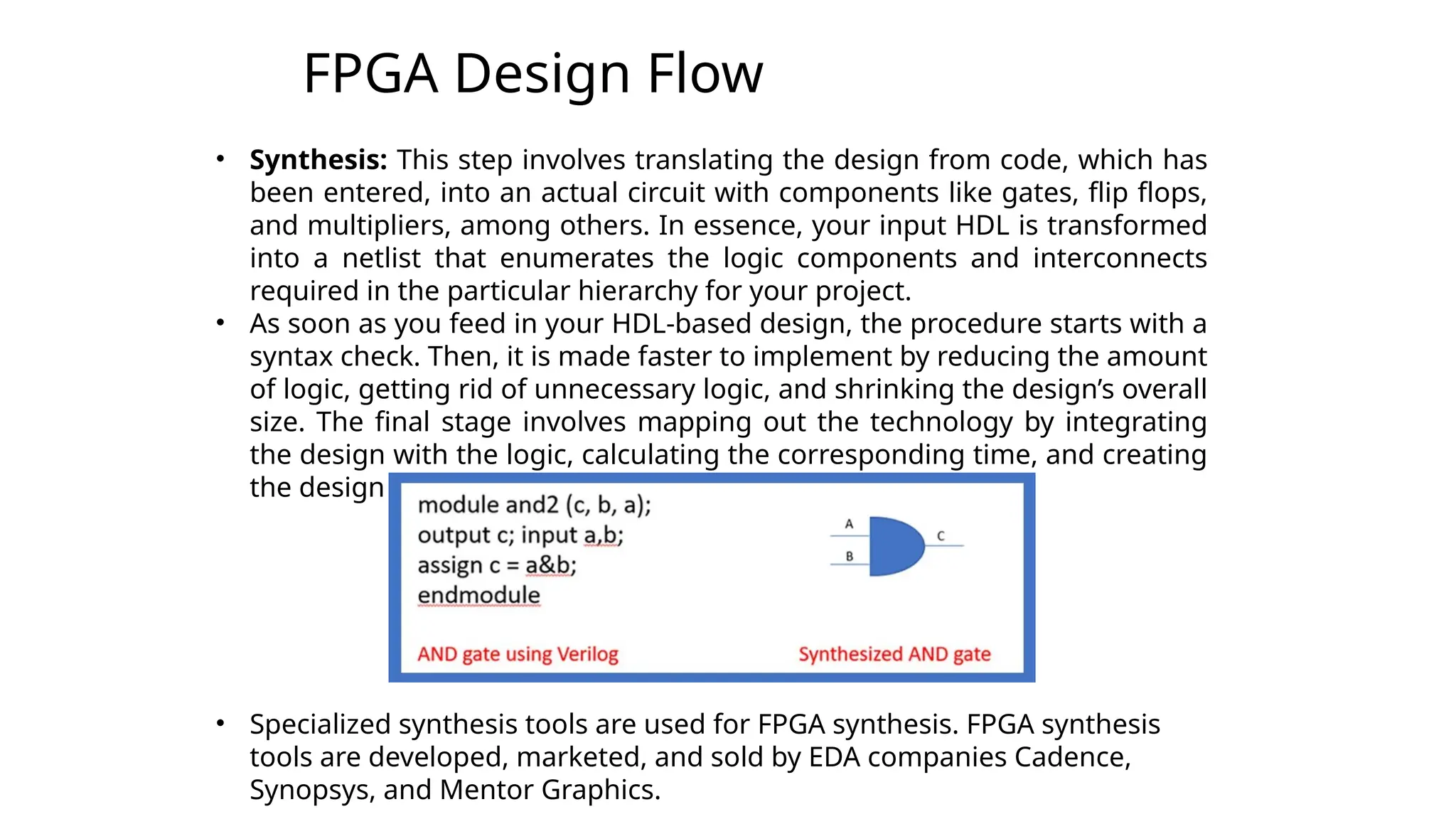 FPGA Design Flow
3
• Synthesis: This step involves translating the design from code, which has
been entered, into an actual circuit with components like gates, flip flops,
and multipliers, among others. In essence, your input HDL is transformed
into a netlist that enumerates the logic components and interconnects
required in the particular hierarchy for your project.
• As soon as you feed in your HDL-based design, the procedure starts with a
syntax check. Then, it is made faster to implement by reducing the amount
of logic, getting rid of unnecessary logic, and shrinking the design’s overall
size. The final stage involves mapping out the technology by integrating
the design with the logic, calculating the corresponding time, and creating
the design netlists, which are then saved.
• Specialized synthesis tools are used for FPGA synthesis. FPGA synthesis
tools are developed, marketed, and sold by EDA companies Cadence,
Synopsys, and Mentor Graphics.
 