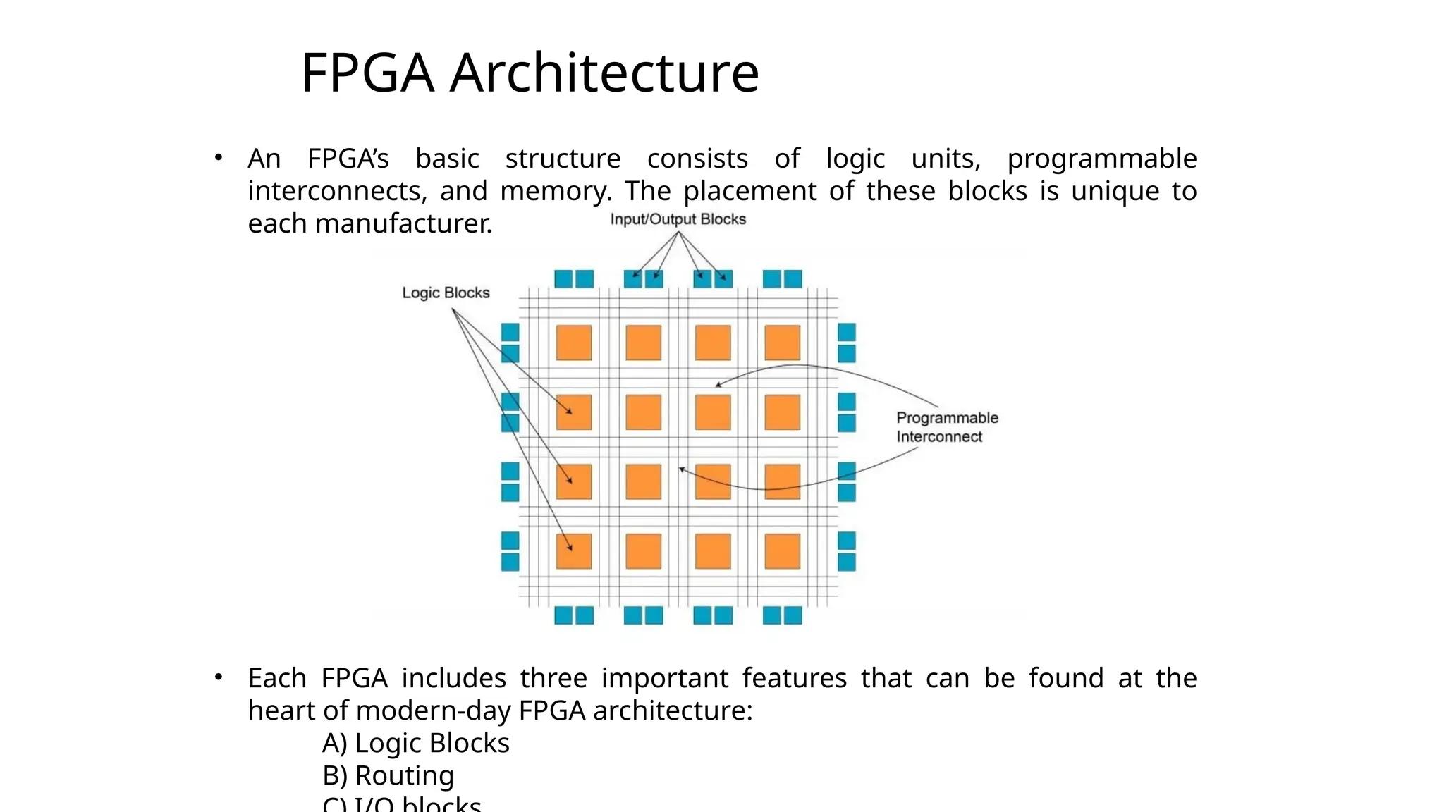 FPGA Architecture
3
• An FPGA’s basic structure consists of logic units, programmable
interconnects, and memory. The placement of these blocks is unique to
each manufacturer.
• Each FPGA includes three important features that can be found at the
heart of modern-day FPGA architecture:
A) Logic Blocks
B) Routing
 