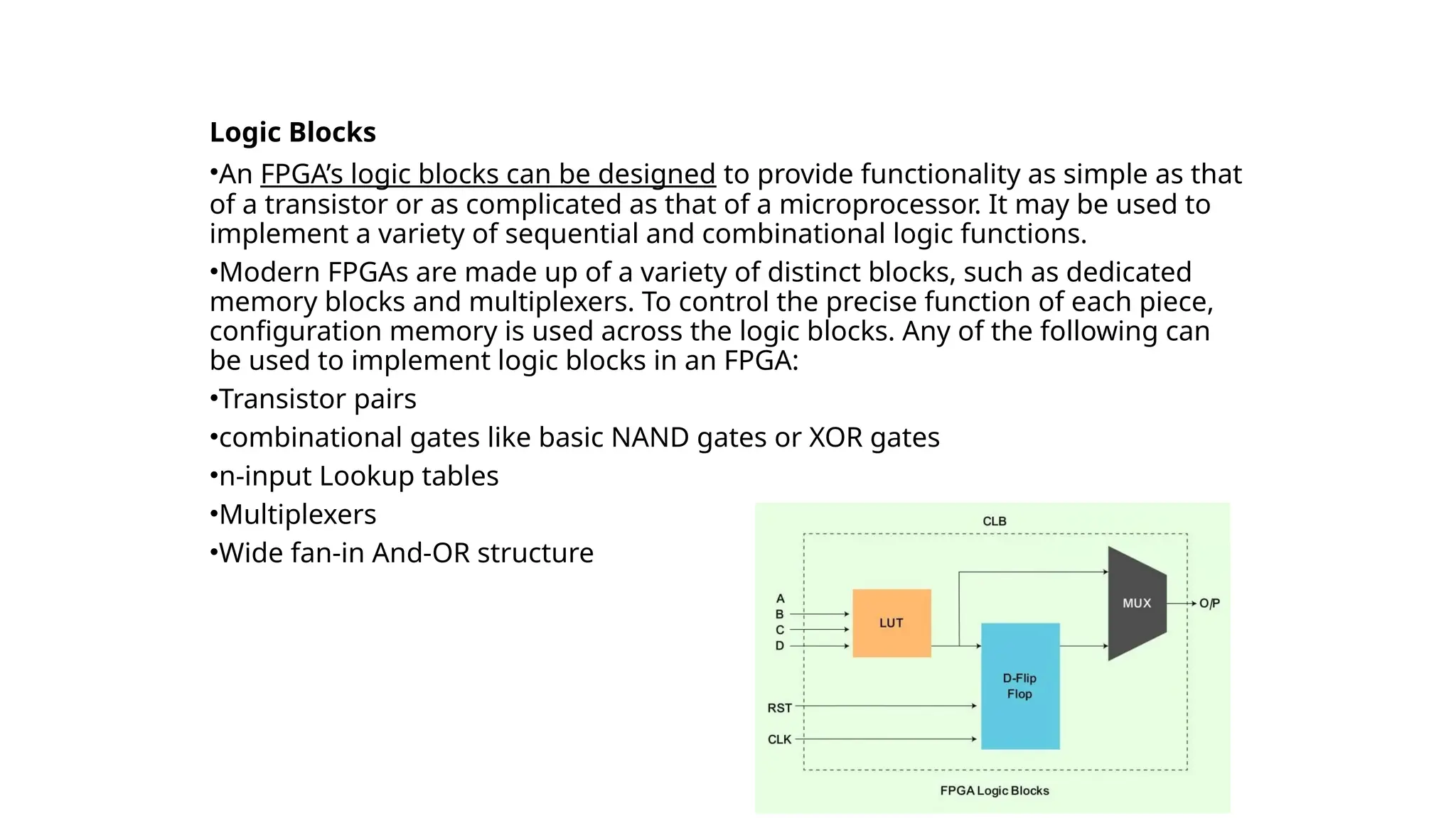 FPGA Architecture
Logic Blocks
•An FPGA’s logic blocks can be designed to provide functionality as simple as that
of a transistor or as complicated as that of a microprocessor. It may be used to
implement a variety of sequential and combinational logic functions.
•Modern FPGAs are made up of a variety of distinct blocks, such as dedicated
memory blocks and multiplexers. To control the precise function of each piece,
configuration memory is used across the logic blocks. Any of the following can
be used to implement logic blocks in an FPGA:
•Transistor pairs
•combinational gates like basic NAND gates or XOR gates
•n-input Lookup tables
•Multiplexers
•Wide fan-in And-OR structure
 