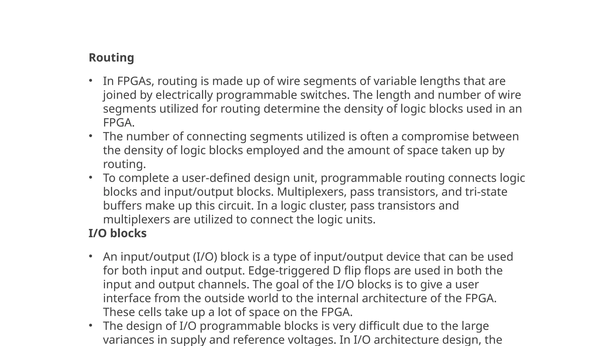FPGA Architecture
Routing
• In FPGAs, routing is made up of wire segments of variable lengths that are
joined by electrically programmable switches. The length and number of wire
segments utilized for routing determine the density of logic blocks used in an
FPGA.
• The number of connecting segments utilized is often a compromise between
the density of logic blocks employed and the amount of space taken up by
routing.
• To complete a user-defined design unit, programmable routing connects logic
blocks and input/output blocks. Multiplexers, pass transistors, and tri-state
buffers make up this circuit. In a logic cluster, pass transistors and
multiplexers are utilized to connect the logic units.
I/O blocks
• An input/output (I/O) block is a type of input/output device that can be used
for both input and output. Edge-triggered D flip flops are used in both the
input and output channels. The goal of the I/O blocks is to give a user
interface from the outside world to the internal architecture of the FPGA.
These cells take up a lot of space on the FPGA.
• The design of I/O programmable blocks is very difficult due to the large
variances in supply and reference voltages. In I/O architecture design, the
 