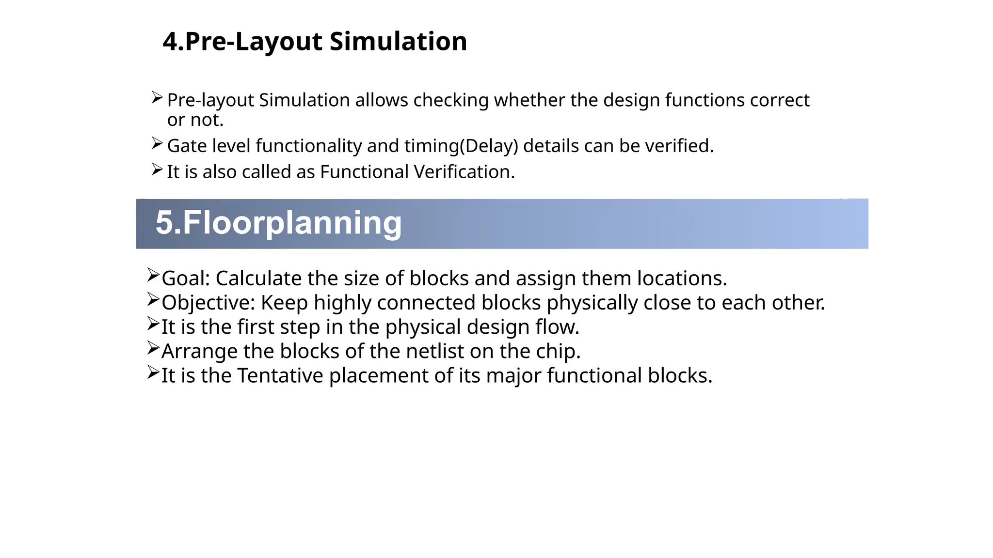 4.Pre-Layout Simulation
Pre-layout Simulation allows checking whether the design functions correct
or not.
Gate level functionality and timing(Delay) details can be verified.
It is also called as Functional Verification.
5.Floorplanning
Goal: Calculate the size of blocks and assign them locations.
Objective: Keep highly connected blocks physically close to each other.
It is the first step in the physical design flow.
Arrange the blocks of the netlist on the chip.
It is the Tentative placement of its major functional blocks.
 