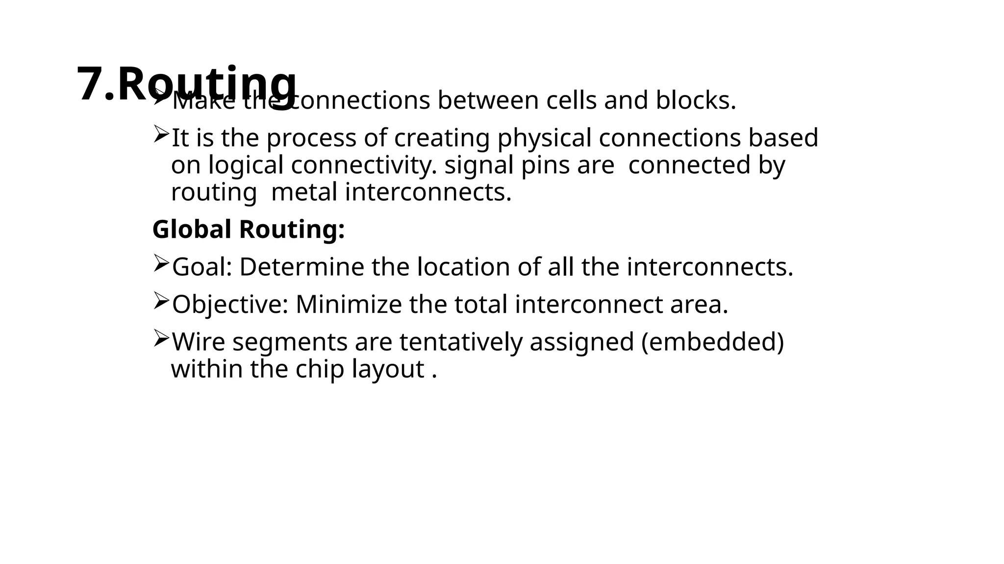 7.Routing
Make the connections between cells and blocks.
It is the process of creating physical connections based
on logical connectivity. signal pins are connected by
routing metal interconnects.
Global Routing:
Goal: Determine the location of all the interconnects.
Objective: Minimize the total interconnect area.
Wire segments are tentatively assigned (embedded)
within the chip layout .
 