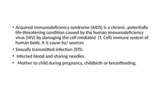 • Acquired immunodeficiency syndrome (AIDS) is a chronic, potentially
life-threatening condition caused by the human immunodeficiency
virus (HIV) by damaging the cell mediated (T. Cell) immune system of
human body. It is cause by/ sources
• Sexually transmitted infection (STI).
• Infected blood and sharing needles.
• Mother to child during pregnancy, childbirth or breastfeeding.
 