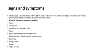 signs and symptoms
• HIV develop a flu-like illness within 2 to 4 weeks after the virus enters the body. This illness, known as
primary (acute) HIV infection, may last for a few weeks.
• Possible signs and symptoms include:
• Fever
• Headache
• Muscle aches and joint pain
• Rash
• Sore throat and painful mouth sores
• Swollen lymph glands, mainly on the neck
• Diarrhea
• Weight loss
• Cough
• Night sweats
 