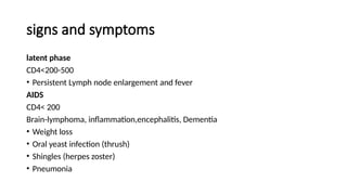 signs and symptoms
latent phase
CD4<200-500
• Persistent Lymph node enlargement and fever
AIDS
CD4< 200
Brain-lymphoma, inflammation,encephalitis, Dementia
• Weight loss
• Oral yeast infection (thrush)
• Shingles (herpes zoster)
• Pneumonia
 