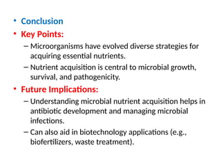 • Conclusion
• Key Points:
– Microorganisms have evolved diverse strategies for
acquiring essential nutrients.
– Nutrient acquisition is central to microbial growth,
survival, and pathogenicity.
• Future Implications:
– Understanding microbial nutrient acquisition helps in
antibiotic development and managing microbial
infections.
– Can also aid in biotechnology applications (e.g.,
biofertilizers, waste treatment).
 
