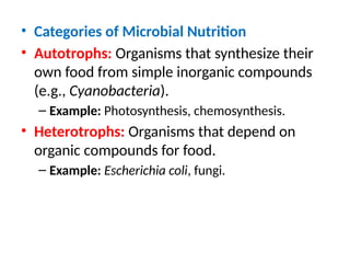 • Categories of Microbial Nutrition
• Autotrophs: Organisms that synthesize their
own food from simple inorganic compounds
(e.g., Cyanobacteria).
– Example: Photosynthesis, chemosynthesis.
• Heterotrophs: Organisms that depend on
organic compounds for food.
– Example: Escherichia coli, fungi.
 