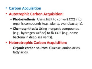 • Carbon Acquisition
• Autotrophic Carbon Acquisition:
– Photosynthesis: Using light to convert CO2 into
organic compounds (e.g., plants, cyanobacteria).
– Chemosynthesis: Using inorganic compounds
(e.g., hydrogen sulfide) to fix CO2 (e.g., some
bacteria in deep-sea vents).
• Heterotrophic Carbon Acquisition:
– Organic carbon sources: Glucose, amino acids,
fatty acids.
 