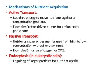 • Mechanisms of Nutrient Acquisition
• Active Transport:
– Requires energy to move nutrients against a
concentration gradient.
– Example: Proton-driven pumps for amino acids,
phosphate.
• Passive Transport:
– Nutrients move across membranes from high to low
concentration without energy input.
– Example: Diffusion of oxygen or CO2.
• Endocytosis (in eukaryotic cells):
– Engulfing of larger particles for nutrient uptake.
 