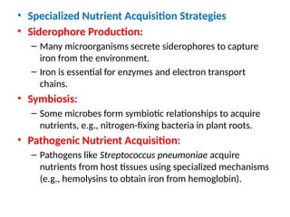• Specialized Nutrient Acquisition Strategies
• Siderophore Production:
– Many microorganisms secrete siderophores to capture
iron from the environment.
– Iron is essential for enzymes and electron transport
chains.
• Symbiosis:
– Some microbes form symbiotic relationships to acquire
nutrients, e.g., nitrogen-fixing bacteria in plant roots.
• Pathogenic Nutrient Acquisition:
– Pathogens like Streptococcus pneumoniae acquire
nutrients from host tissues using specialized mechanisms
(e.g., hemolysins to obtain iron from hemoglobin).
 