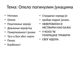 Тема: Опело погинулим јунацима
• Мотиви:
• Опело
• Поштовање хероја
• Дивљење херојству
• Пожртвованост јунака
• Туга и бол због смрти
• Понос
• Борбеност
• Страдање народа је
• храбар подвиг јунака .
• НЕВЕРОВАТАН И
НЕСТВАРАН КАО БАЈКА
• У КОЈОЈ ЋЕ
ГЕНЕРАЦИЈЕ ТРАЖИТИ
• СВОГ ИДОЛА.
 