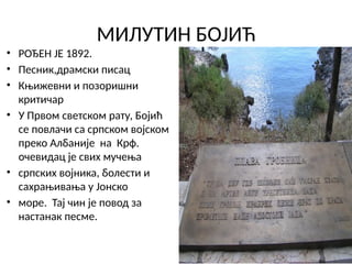 МИЛУТИН БОЈИЋ
• РОЂЕН ЈЕ 1892.
• Песник,драмски писац
• Књижевни и позоришни
критичар
• У Првом светском рату, Бојић
се повлачи са српском војском
преко Албаније на Крф.
очевидац је свих мучења
• српских војника, болести и
сахрањивања у Јонско
• море. Тај чин је повод за
настанак песме.
 