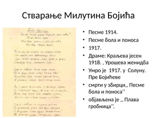 Стварање Милутина Бојића
• Песме 1914.
• Песме бола и поноса
• 1917.
• Драме: Краљева јесен
1918. , Урошева женидба
• Умро је 1917. у Солуну.
Пре Бојићеве
• смрти у збирци,, Песме
бола и поноса’’
• објављена је ,, Плава
гробница’’.
 