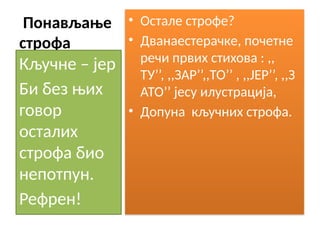Понављање
строфа
• Остале строфе?
• Дванаестерачке, почетне
речи првих стихова : ,,
ТУ’’, ,,ЗАР’’,,ТО’’ , ,,ЈЕР’’, ,,З
АТО’’ јесу илустрација,
• Допуна кључних строфа.
Кључне – јер
Би без њих
говор
осталих
строфа био
непотпун.
Рефрен!
 
