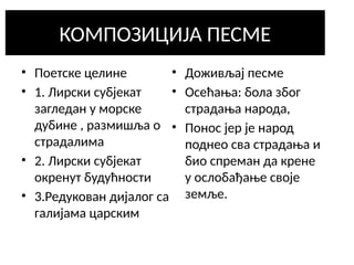 КОМПОЗИЦИЈА ПЕСМЕ
• Поетске целине
• 1. Лирски субјекат
загледан у морске
дубине , размишља о
страдалима
• 2. Лирски субјекат
окренут будућности
• 3.Редукован дијалог са
галијама царским
• Доживљај песме
• Осећања: бола због
страдања народа,
• Понос јер је народ
поднео сва страдања и
био спреман да крене
у ослобађање своје
земље.
 