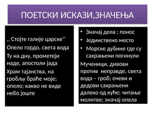 ПОЕТСКИ ИСКАЗИ,ЗНАЧЕЊА
,, Стојте галије царске’’
Опело гордо, света вода
Ту на дну, прометеји
наде, апостоли јада
Храм тајанства, на
гробљу браће моје;
опело; какво не виде
небо јоште
• Значај дела ; понос
• Јединствено место
• Морске дубине где су
сахрањени погинули
Мученици, дивови
против неправде, света
вода – гроб; очеви и
дедови сахрањени
далеко од куће; читање
молитве; значај опела
 