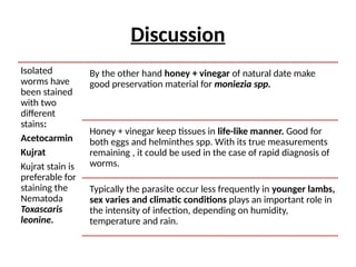 Discussion
Isolated
worms have
been stained
with two
different
stains:
Acetocarmin
Kujrat
Kujrat stain is
preferable for
staining the
Nematoda
Toxascaris
leonine.
By the other hand honey + vinegar of natural date make
good preservation material for moniezia spp.
Honey + vinegar keep tissues in life-like manner. Good for
both eggs and helminthes spp. With its true measurements
remaining , it could be used in the case of rapid diagnosis of
worms.
Typically the parasite occur less frequently in younger lambs,
sex varies and climatic conditions plays an important role in
the intensity of infection, depending on humidity,
temperature and rain.
 