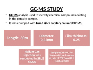 GC-MS STUDY
• GC-MS analysis used to identify chemical compounds existing
in the parasite sample.
• It was equipped with fused silica capilary column(DB5MS).
Length: 30m
Diameter:
0.32mm
Film thickness:
0.25
Helium Gas
Injection was
conducted in SPLIT
MODE
Temperature 40C for
5mins with an increase
at rate of 28C/min till it
reaches 280C
 