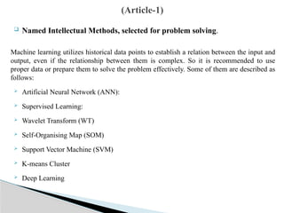  Named Intellectual Methods, selected for problem solving.
Machine learning utilizes historical data points to establish a relation between the input and
output, even if the relationship between them is complex. So it is recommended to use
proper data or prepare them to solve the problem effectively. Some of them are described as
follows:
 Artificial Neural Network (ANN):
 Supervised Learning:
 Wavelet Transform (WT)
 Self-Organising Map (SOM)
 Support Vector Machine (SVM)
 K-means Cluster
 Deep Learning
(Article-1)
 
