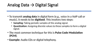 Analog Data → Digital Signal
• To transmit analog data in digital form (e.g., voice in a VoIP call or
music), it needs to be digitized. This involves two steps:
• Sampling: Taking periodic samples of the analog signal.
• Quantization: Assigning discrete values to these samples to form a digital
signal.
• The most common technique for this is Pulse Code Modulation
(PCM).
• Example: Audio CDs or digital telephony.
 