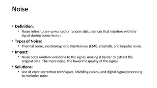 Noise
• Definition:
• Noise refers to any unwanted or random disturbances that interfere with the
signal during transmission.
• Types of Noise:
• Thermal noise, electromagnetic interference (EMI), crosstalk, and impulse noise.
• Impact:
• Noise adds random variations to the signal, making it harder to extract the
original data. The more noise, the lower the quality of the signal.
• Solutions:
• Use of error-correction techniques, shielding cables, and digital signal processing
to minimize noise.
 