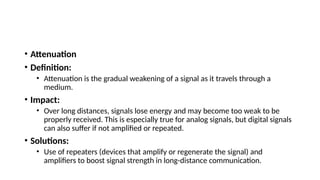 • Attenuation
• Definition:
• Attenuation is the gradual weakening of a signal as it travels through a
medium.
• Impact:
• Over long distances, signals lose energy and may become too weak to be
properly received. This is especially true for analog signals, but digital signals
can also suffer if not amplified or repeated.
• Solutions:
• Use of repeaters (devices that amplify or regenerate the signal) and
amplifiers to boost signal strength in long-distance communication.
 