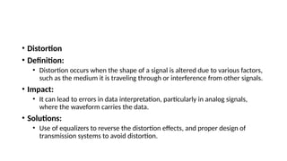 • Distortion
• Definition:
• Distortion occurs when the shape of a signal is altered due to various factors,
such as the medium it is traveling through or interference from other signals.
• Impact:
• It can lead to errors in data interpretation, particularly in analog signals,
where the waveform carries the data.
• Solutions:
• Use of equalizers to reverse the distortion effects, and proper design of
transmission systems to avoid distortion.
 