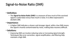 Signal-to-Noise Ratio (SNR)
• Definition:
• The Signal-to-Noise Ratio (SNR) is a measure of how much of the received
signal is useful data versus how much is noise. It is often expressed in
decibels (dB).
• Importance:
• A higher SNR indicates a clearer and stronger signal, while a low SNR means
the signal is heavily contaminated by noise, making data recovery difficult.
• Solutions:
• Improving SNR can involve reducing noise or increasing signal strength.
Techniques like error correction, signal amplification, and filtering help
maintain a high SNR.
 