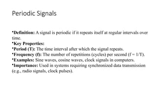 Periodic Signals
•Definition: A signal is periodic if it repeats itself at regular intervals over
time.
•Key Properties:
•Period (T): The time interval after which the signal repeats.
•Frequency (f): The number of repetitions (cycles) per second (f = 1/T).
•Examples: Sine waves, cosine waves, clock signals in computers.
•Importance: Used in systems requiring synchronized data transmission
(e.g., radio signals, clock pulses).
 