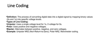 Line Coding
•Definition: The process of converting digital data into a digital signal by mapping binary values
(0s and 1s) into specific voltage levels.
•Types of Line Coding:
•Unipolar: Uses a single voltage level for 1s, 0 voltage for 0s.
•Polar: Uses positive and negative voltages.
•Bipolar: Alternates between positive, negative, and zero voltages.
•Example: Unipolar NRZ (Non-Return-to-Zero), Polar NRZ, Manchester coding.
 