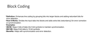 Block Coding
•Definition: Enhances line coding by grouping bits into larger blocks and adding redundant bits for
error detection.
•How It Works: Divides the input data into blocks and adds extra bits (redundancy) for error correction
or synchronization.
•Examples:
•4B/5B: Maps 4 bits of data into 5-bit symbols to maintain synchronization.
•8B/10B: Maps 8-bit data to 10-bit symbols.
•Benefits: Helps with synchronization and error detection.
 