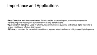 Importance and Applications
•Error Detection and Synchronization: Techniques like block coding and scrambling are essential
for ensuring data integrity and synchronization in long transmissions.
•Application in Networks: Used in Ethernet, telecommunication systems, and various digital networks to
ensure reliable and efficient data transfer.
•Efficiency: Improves the transmission quality and reduces noise interference in high-speed digital systems.
 