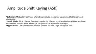 Amplitude Shift Keying (ASK)
•Definition: Modulation technique where the amplitude of a carrier wave is modified to represent
digital data.
•How It Works: Binary 1s and 0s are represented by different signal amplitudes. A higher amplitude
represents a binary 1, while a lower (or zero) amplitude represents a binary 0.
•Applications: Low-speed communication systems like RFID tags and optical fiber.
 
