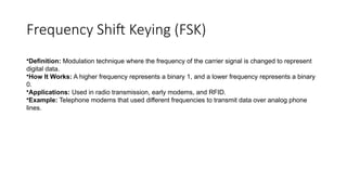 Frequency Shift Keying (FSK)
•Definition: Modulation technique where the frequency of the carrier signal is changed to represent
digital data.
•How It Works: A higher frequency represents a binary 1, and a lower frequency represents a binary
0.
•Applications: Used in radio transmission, early modems, and RFID.
•Example: Telephone modems that used different frequencies to transmit data over analog phone
lines.
 