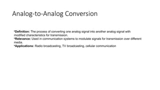 Analog-to-Analog Conversion
•Definition: The process of converting one analog signal into another analog signal with
modified characteristics for transmission.
•Relevance: Used in communication systems to modulate signals for transmission over different
media.
•Applications: Radio broadcasting, TV broadcasting, cellular communication
 