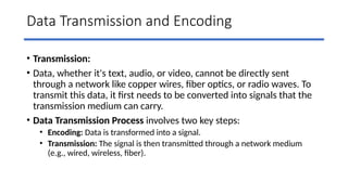 Data Transmission and Encoding
• Transmission:
• Data, whether it's text, audio, or video, cannot be directly sent
through a network like copper wires, fiber optics, or radio waves. To
transmit this data, it first needs to be converted into signals that the
transmission medium can carry.
• Data Transmission Process involves two key steps:
• Encoding: Data is transformed into a signal.
• Transmission: The signal is then transmitted through a network medium
(e.g., wired, wireless, fiber).
 