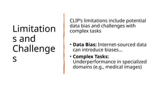 Limitation
s and
Challenge
s
CLIP’s limitations include potential
data bias and challenges with
complex tasks
• Data Bias: Internet-sourced data
can introduce biases...
• Complex Tasks:
Underperformance in specialized
domains (e.g., medical images)
 