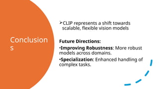 Conclusion
s
CLIP represents a shift towards
scalable, flexible vision models
Future Directions:
•Improving Robustness: More robust
models across domains.
•Specialization: Enhanced handling of
complex tasks.
 