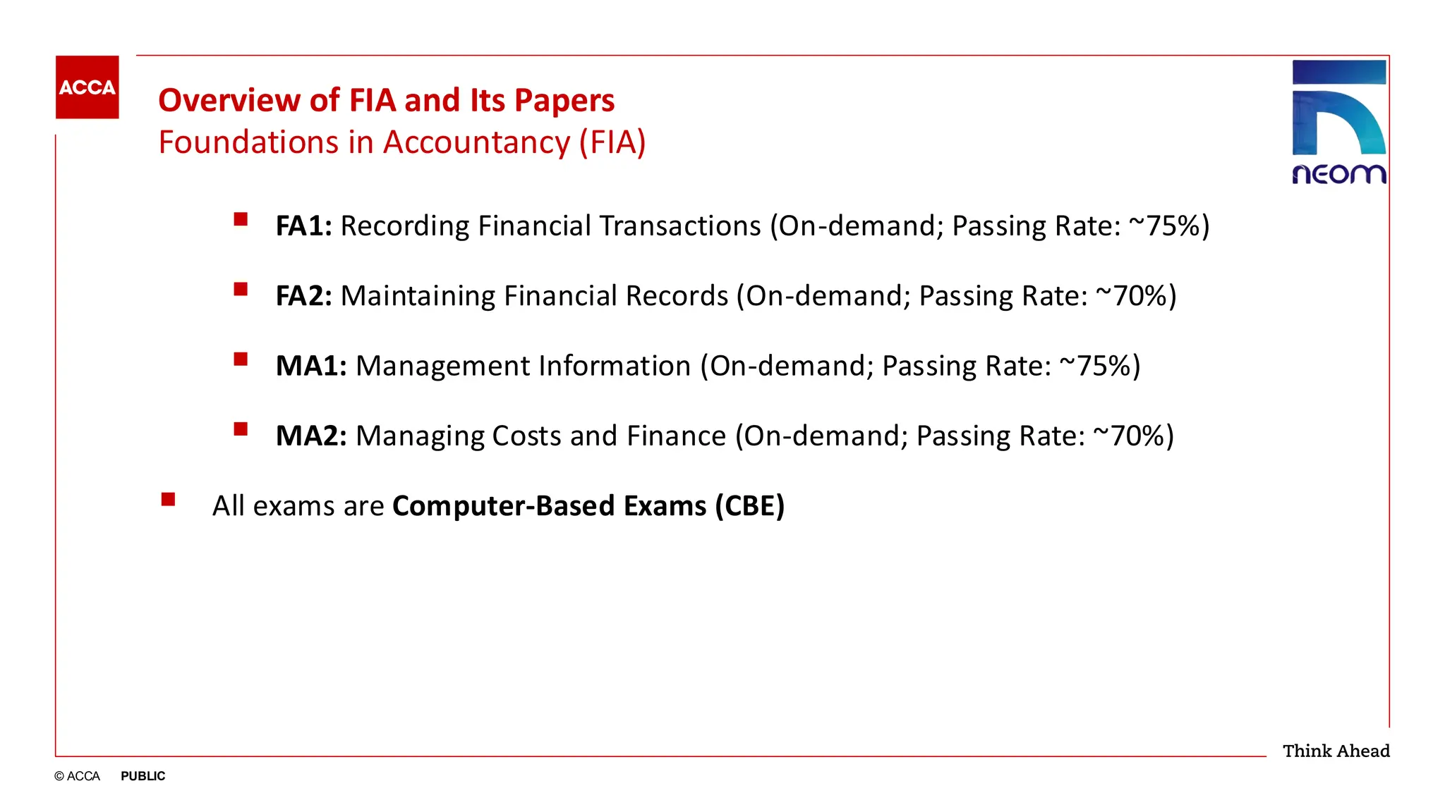 © ACCA PUBLIC
Overview of FIA and Its Papers
Foundations in Accountancy (FIA)
▪ FA1: Recording Financial Transactions (On-demand; Passing Rate: ~75%)
▪ FA2: Maintaining Financial Records (On-demand; Passing Rate: ~70%)
▪ MA1: Management Information (On-demand; Passing Rate: ~75%)
▪ MA2: Managing Costs and Finance (On-demand; Passing Rate: ~70%)
▪ All exams are Computer-Based Exams (CBE)
 