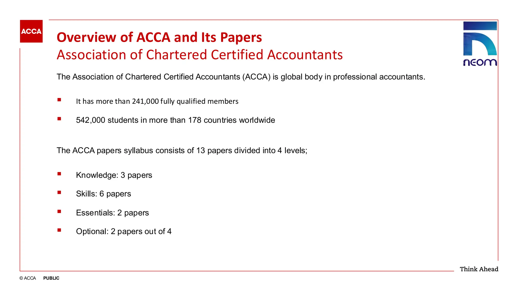 © ACCA PUBLIC
Overview of ACCA and Its Papers
Association of Chartered Certified Accountants
The Association of Chartered Certified Accountants (ACCA) is global body in professional accountants.
▪ It has more than 241,000 fully qualified members
▪ 542,000 students in more than 178 countries worldwide
The ACCA papers syllabus consists of 13 papers divided into 4 levels;
▪ Knowledge: 3 papers
▪ Skills: 6 papers
▪ Essentials: 2 papers
▪ Optional: 2 papers out of 4
 