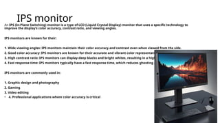 IPS monitor
An IPS (In-Plane Switching) monitor is a type of LCD (Liquid Crystal Display) monitor that uses a specific technology to
improve the display’s color accuracy, contrast ratio, and viewing angles.
IPS monitors are known for their:
1. Wide viewing angles: IPS monitors maintain their color accuracy and contrast even when viewed from the side.
2. Good color accuracy: IPS monitors are known for their accurate and vibrant color representation.
3. High contrast ratio: IPS monitors can display deep blacks and bright whites, resulting in a high contrast ratio.
4. Fast response time: IPS monitors typically have a fast response time, which reduces ghosting and blurring.
IPS monitors are commonly used in:
1. Graphic design and photography
2. Gaming
3. Video editing
• 4. Professional applications where color accuracy is critical
 