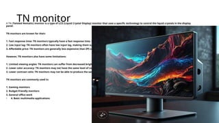 TN monitor
A TN (Twisted Nematic) monitor is a type of LCD (Liquid Crystal Display) monitor that uses a specific technology to control the liquid crystals in the display
panel.
TN monitors are known for their:
1. Fast response time: TN monitors typically have a fast response time, which reduces ghosting and blurring.
2. Low input lag: TN monitors often have low input lag, making them suitable for gaming and other real-time applications.
3. Affordable price: TN monitors are generally less expensive than IPS or VA monitors.
However, TN monitors also have some limitations:
1. Limited viewing angles: TN monitors can suffer from decreased brightness and color accuracy when viewed from the side.
2. Lower color accuracy: TN monitors may not have the same level of color accuracy as IPS or VA monitors.
3. Lower contrast ratio: TN monitors may not be able to produce the same level of contrast as IPS or VA monitors.
TN monitors are commonly used in:
1. Gaming monitors
2. Budget-friendly monitors
3. General office work
• 4. Basic multimedia applications
 