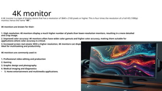 4K monitor
A 4K monitor is a type of display device that has a resolution of 3840 x 2160 pixels or higher. This is four times the resolution of a Full HD (1080p)
monitor, hence the name “4K”.
4K monitors are known for their:
1. High resolution: 4K monitors display a much higher number of pixels than lower-resolution monitors, resulting in a more detailed
and crisp image.
2. Improved color accuracy: 4K monitors often have wider color gamuts and higher color accuracy, making them suitable for
applications where color accuracy is critical.
3. Increased screen real estate: With a higher resolution, 4K monitors can display more content on the screen at once, making them
ideal for multitasking and productivity.
4K monitors are commonly used in:
1. Professional video editing and production
2. Gaming
3. Graphic design and photography
4. Medical imaging and diagnostics
• 5. Home entertainment and multimedia applications.
 