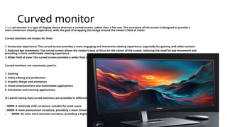 Curved monitor
A curved monitor is a type of display device that has a curved screen, rather than a flat one. The curvature of the screen is designed to provide a
more immersive viewing experience, with the goal of wrapping the image around the viewer’s field of vision.
Curved monitors are known for their:
1. Immersive experience: The curved screen provides a more engaging and immersive viewing experience, especially for gaming and video content.
2. Reduced eye movement: The curved screen allows the viewer’s eyes to focus on the center of the screen, reducing the need for eye movement and
providing a more comfortable viewing experience.
3. Wider field of view: The curved screen provides a wider field of view, making it easier to take in all the action on the screen.
Curved monitors are commonly used in:
1. Gaming
2. Video editing and production
3. Graphic design and animation
4. Home entertainment and multimedia applications
5. Simulation and training applications
It’s worth noting that curved monitors are available in different curvature radii, such as:
- 1800R: A relatively mild curvature, suitable for most users.
- 3000R: A more pronounced curvature, providing a more immersive experience.
• - 4000R: An even more extreme curvature, providing a highly immersive experience.
 