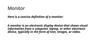 Monitor
Here is a concise definition of a monitor:
A monitor is an electronic display device that shows visual
information from a computer, laptop, or other electronic
device, typically in the form of text, images, or video.
 