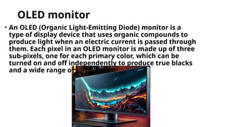 OLED monitor
• An OLED (Organic Light-Emitting Diode) monitor is a
type of display device that uses organic compounds to
produce light when an electric current is passed through
them. Each pixel in an OLED monitor is made up of three
sub-pixels, one for each primary color, which can be
turned on and off independently to produce true blacks
and a wide range of colors.
 