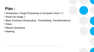 Plan :
• Introduction ( Image Processing vs Computer Vision ? )
• What’s An Image ?
• Basic Functions (Grayscaling , Thresholding, Transformations)
• Filters
• Bitwise Operations
• Masking
 